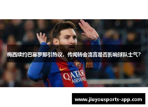 梅西续约巴塞罗那引热议，传闻转会流言是否影响球队士气？