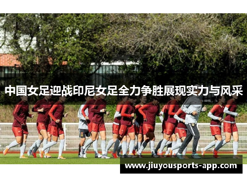 中国女足迎战印尼女足全力争胜展现实力与风采